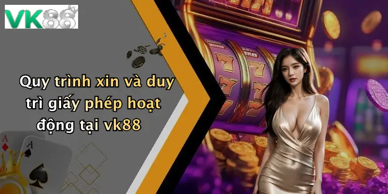 Quy trình xin và duy trì giấy phép hoạt động tại vk88